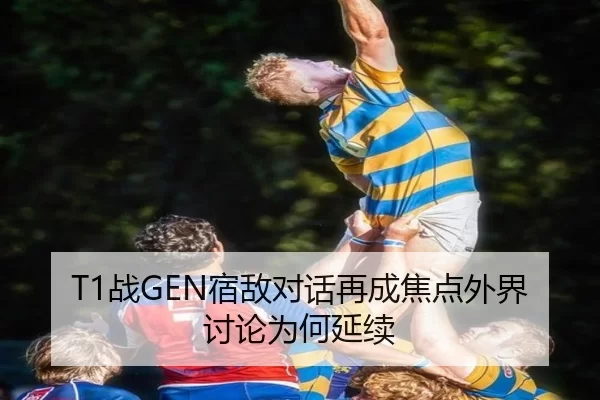 T1战GEN宿敌对话再成焦点外界讨论为何延续